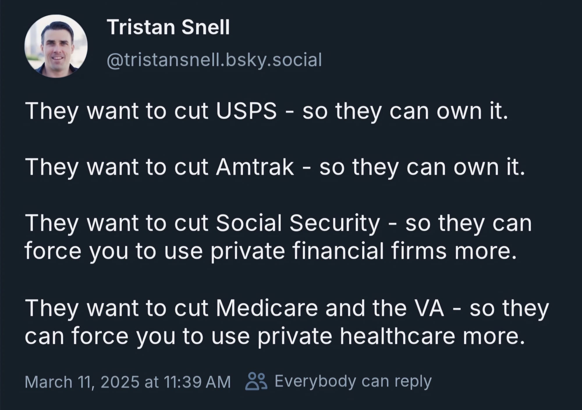 Tristan Snell skeeted on Bluesky on March 11, 2025: "They want to cut USPS - so they can own it. They want to cut Amtrak - so they can own it. They want to cut Social Security - so they can force you to use private financial firms more. They want to cut Medicare and the VA - so they can force you to use private healthcare more."